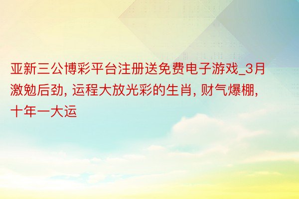 亚新三公博彩平台注册送免费电子游戏_3月激勉后劲, 运程大放光彩的生肖, 财气爆棚, 十年一大运