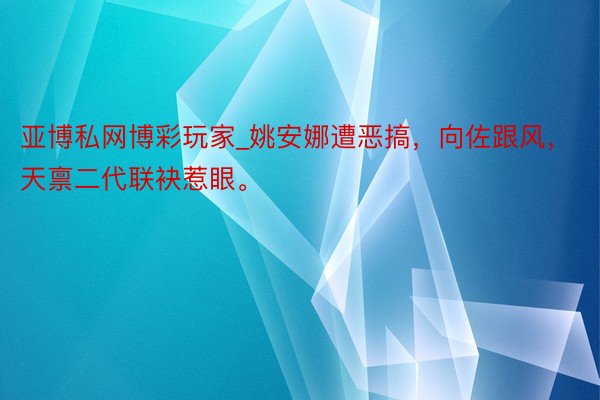 亚博私网博彩玩家_姚安娜遭恶搞，向佐跟风，天禀二代联袂惹眼。