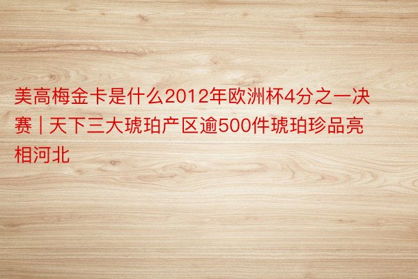 美高梅金卡是什么2012年欧洲杯4分之一决赛 | 天下三大琥珀产区逾500件琥珀珍品亮相河北