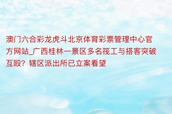 澳门六合彩龙虎斗北京体育彩票管理中心官方网站_广西桂林一景区多名筏工与搭客突破互殴？辖区派出所已立案看望