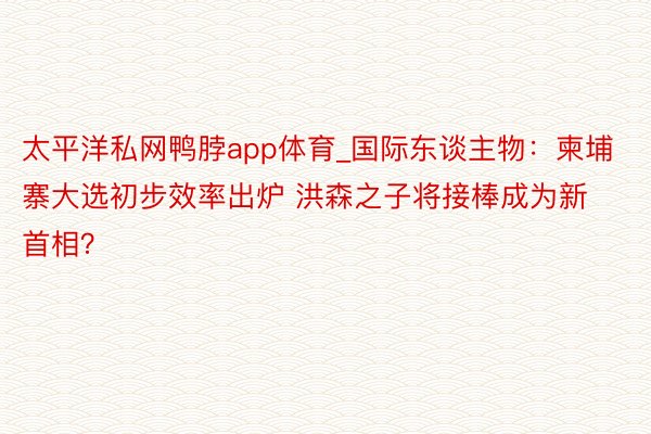 太平洋私网鸭脖app体育_国际东谈主物：柬埔寨大选初步效率出炉 洪森之子将接棒成为新首相？