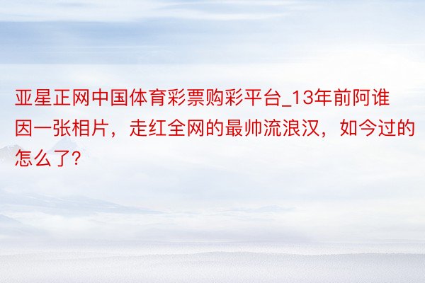 亚星正网中国体育彩票购彩平台_13年前阿谁因一张相片，走红全网的最帅流浪汉，如今过的怎么了？