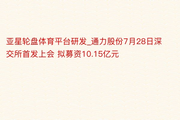 亚星轮盘体育平台研发_通力股份7月28日深交所首发上会 拟募资10.15亿元