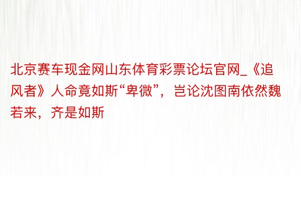 北京赛车现金网山东体育彩票论坛官网_《追风者》人命竟如斯“卑微”，岂论沈图南依然魏若来，齐是如斯