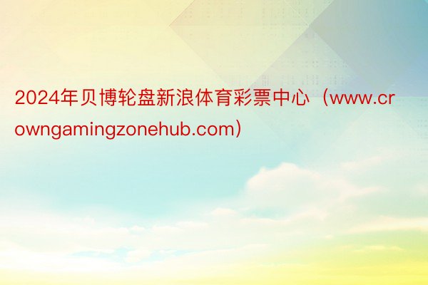 2024年贝博轮盘新浪体育彩票中心（www.crowngamingzonehub.com）