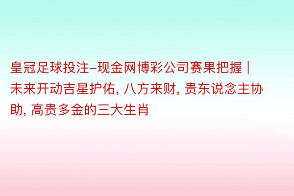 皇冠足球投注-现金网博彩公司赛果把握 | 未来开动吉星护佑, 八方来财, 贵东说念主协助, 高贵多金的三大生肖