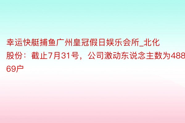 幸运快艇捕鱼广州皇冠假日娱乐会所_北化股份：截止7月31号，公司激动东说念主数为48869户