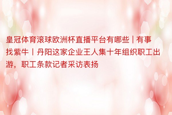 皇冠体育滚球欧洲杯直播平台有哪些 | 有事找紫牛丨丹阳这家企业王人集十年组织职工出游，职工条款记者采访表扬