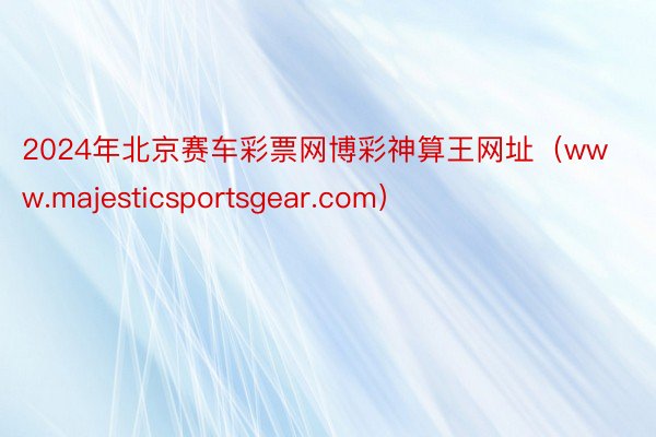 2024年北京赛车彩票网博彩神算王网址（www.majesticsportsgear.com）