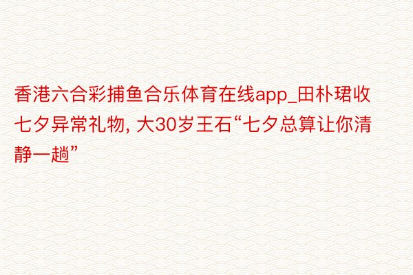 香港六合彩捕鱼合乐体育在线app_田朴珺收七夕异常礼物， 大30岁王石“七夕总算让你清静一趟”