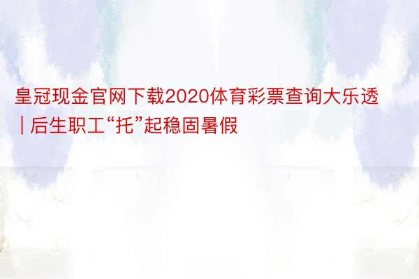 皇冠现金官网下载2020体育彩票查询大乐透 | 后生职工“托”起稳固暑假