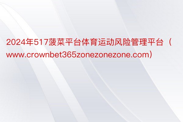 2024年517菠菜平台体育运动风险管理平台（www.crownbet365zonezonezone.com）