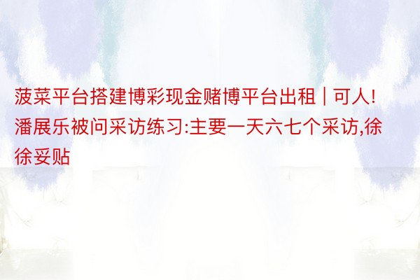 菠菜平台搭建博彩现金赌博平台出租 | 可人!潘展乐被问采访练习:主要一天六七个采访,徐徐妥贴