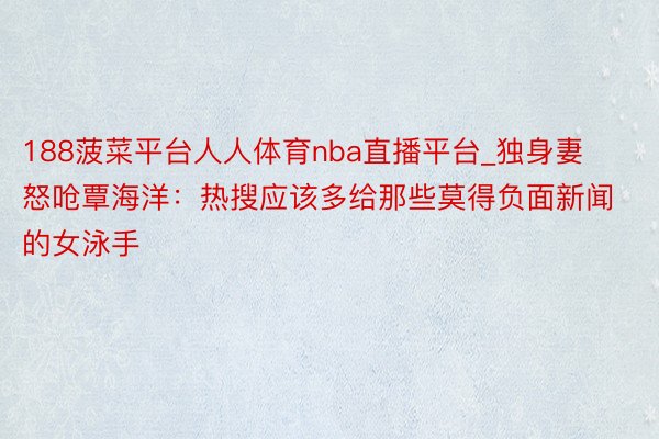 188菠菜平台人人体育nba直播平台_独身妻怒呛覃海洋：热搜应该多给那些莫得负面新闻的女泳手