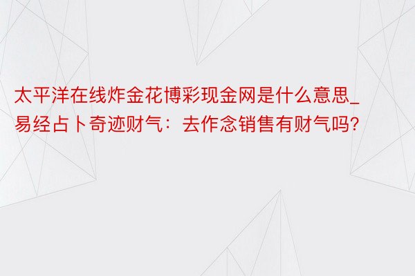 太平洋在线炸金花博彩现金网是什么意思_易经占卜奇迹财气：去作念销售有财气吗？