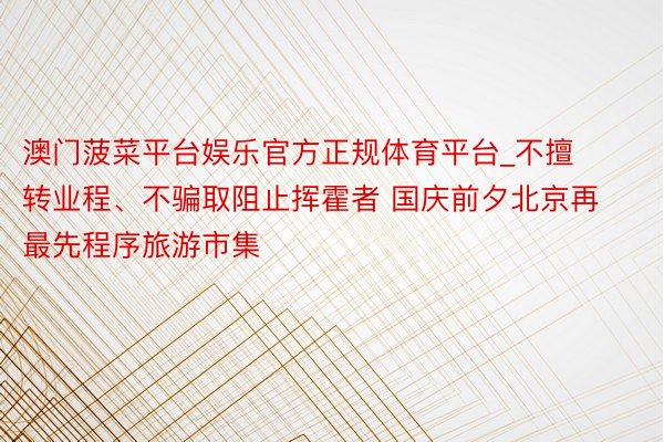 澳门菠菜平台娱乐官方正规体育平台_不擅转业程、不骗取阻止挥霍者 国庆前夕北京再最先程序旅游市集