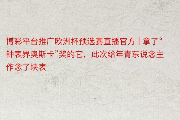 博彩平台推广欧洲杯预选赛直播官方 | 拿了“钟表界奥斯卡”奖的它，此次给年青东说念主作念了块表