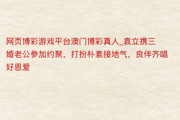 网页博彩游戏平台澳门博彩真人_袁立携三婚老公参加约聚，打扮朴素接地气，良伴齐唱好恩爱