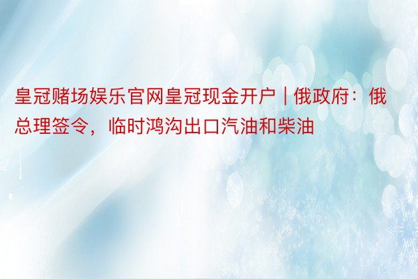 皇冠赌场娱乐官网皇冠现金开户 | 俄政府：俄总理签令，临时鸿沟出口汽油和柴油