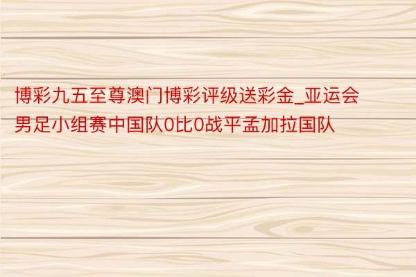 博彩九五至尊澳门博彩评级送彩金_亚运会男足小组赛中国队0比0战平孟加拉国队