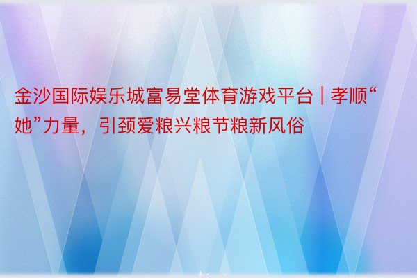 金沙国际娱乐城富易堂体育游戏平台 | 孝顺“她”力量，引颈爱粮兴粮节粮新风俗