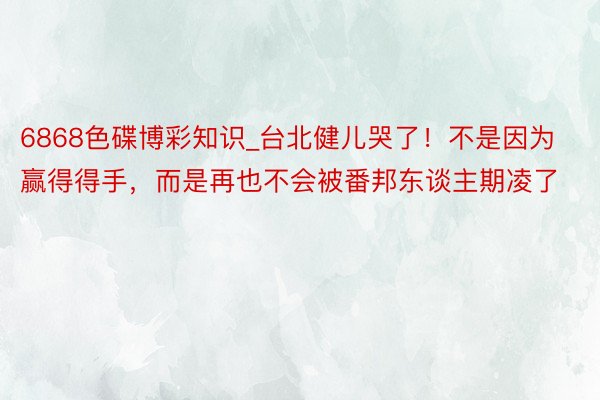 6868色碟博彩知识_台北健儿哭了!不是因为赢得得手,而是再也不会被番邦东谈主期凌了